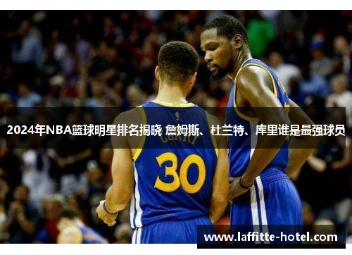 2024年NBA篮球明星排名揭晓 詹姆斯、杜兰特、库里谁是最强球员